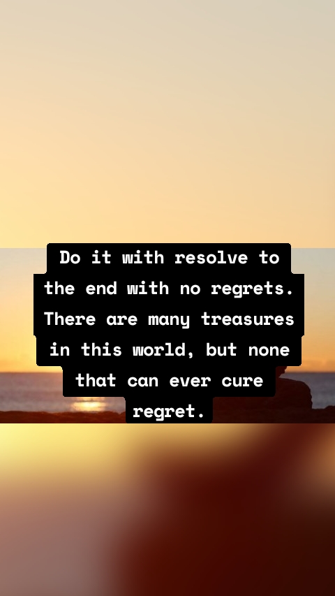 Do it with resolve to the end with no regrets. There are many treasures in this world, but none that can ever cure regret.