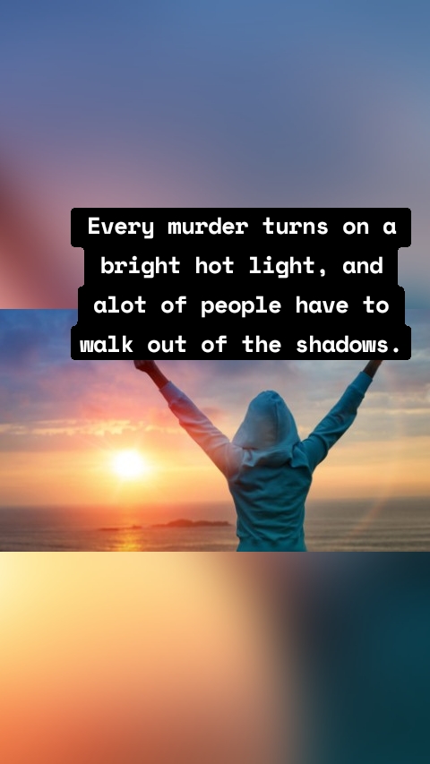 Every murder turns on a bright hot light, and alot of people have to walk out of the shadows.