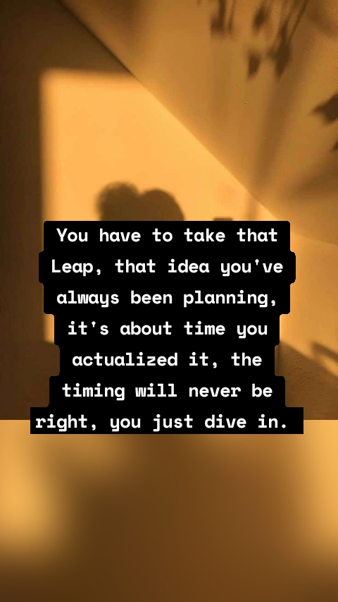 You have to take that Leap, that idea you've always been planning, it's about time you actualized it, the timing will never be right, you just dive in.