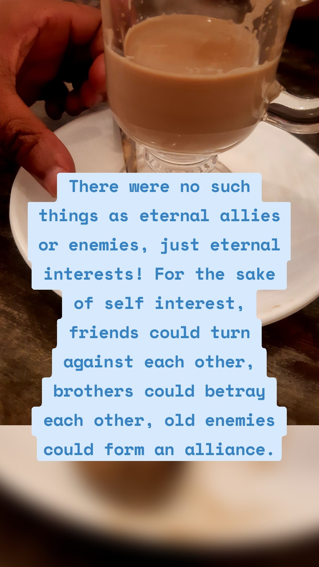 There were no such things as eternal allies or enemies, just eternal interests! For the sake of self interest, friends could turn against each other, brothers could betray each other, old enemies could form an alliance.